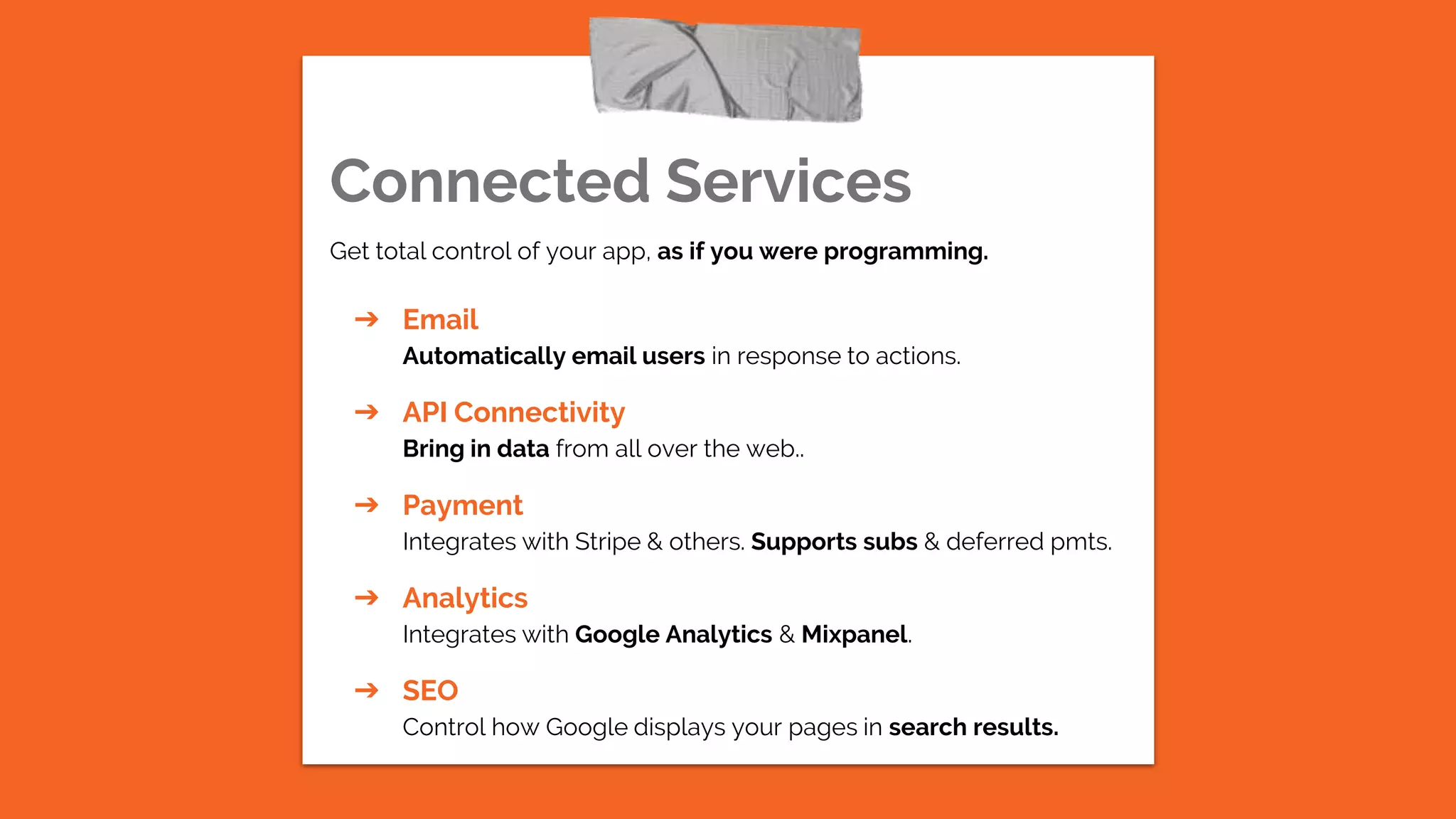 Connected Services
Get total control of your app, as if you were programming.
➔ Email
Automatically email users in response to actions.
➔ API Connectivity
Bring in data from all over the web..
➔ Payment
Integrates with Stripe & others. Supports subs & deferred pmts.
➔ Analytics
Integrates with Google Analytics & Mixpanel.
➔ SEO
Control how Google displays your pages in search results.
 