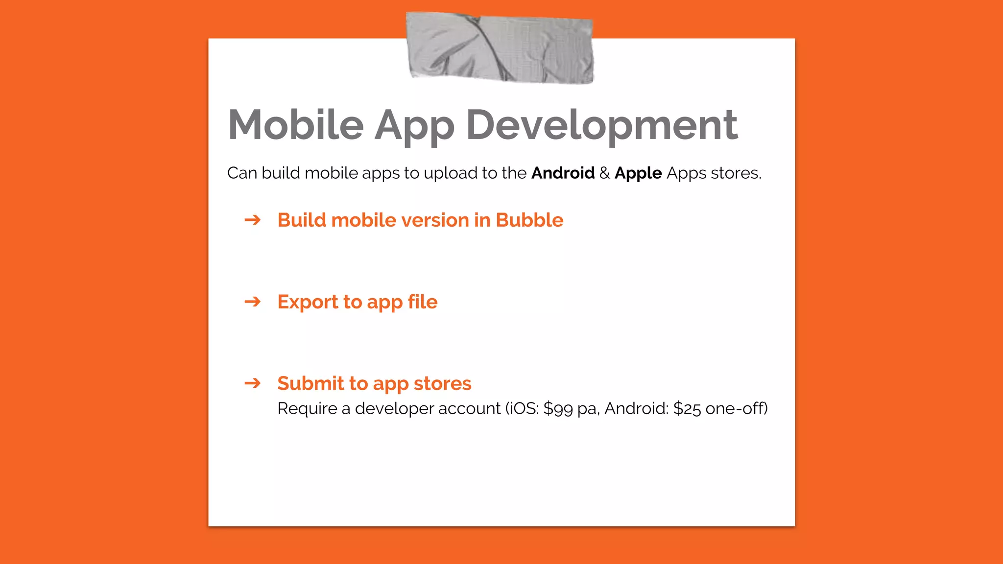 Mobile App Development
Can build mobile apps to upload to the Android & Apple Apps stores.
➔ Build mobile version in Bubble
➔ Export to app file
➔ Submit to app stores
Require a developer account (iOS: $99 pa, Android: $25 one-off)
 