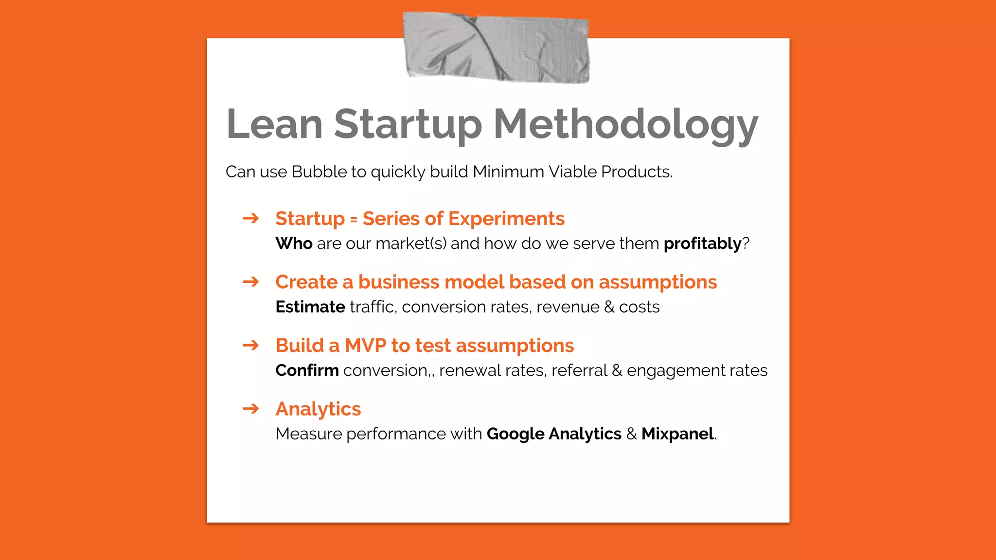 Lean Startup Methodology
Can use Bubble to quickly build Minimum Viable Products.
➔ Startup = Series of Experiments
Who are our market(s) and how do we serve them profitably?
➔ Create a business model based on assumptions
Estimate traffic, conversion rates, revenue & costs
➔ Build a MVP to test assumptions
Confirm conversion,, renewal rates, referral & engagement rates
➔ Analytics
Measure performance with Google Analytics & Mixpanel.
 
