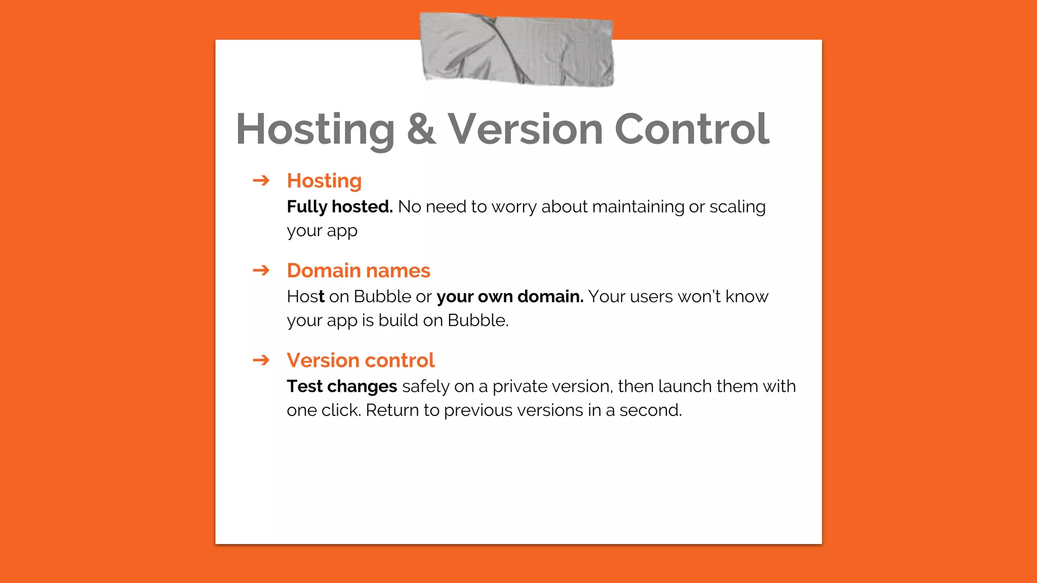Hosting & Version Control
➔ Hosting
Fully hosted. No need to worry about maintaining or scaling
your app
➔ Domain names
Host on Bubble or your own domain. Your users won’t know
your app is build on Bubble.
➔ Version control
Test changes safely on a private version, then launch them with
one click. Return to previous versions in a second.
 