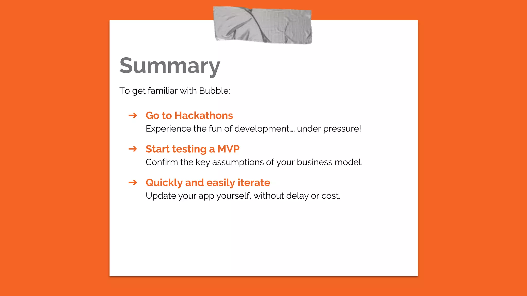 Summary
To get familiar with Bubble:
➔ Go to Hackathons
Experience the fun of development…. under pressure!
➔ Start testing a MVP
Confirm the key assumptions of your business model.
➔ Quickly and easily iterate
Update your app yourself, without delay or cost.
 