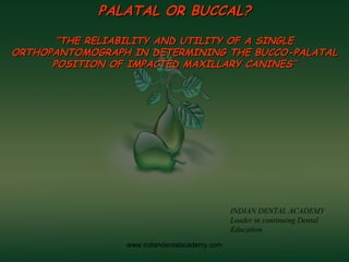 PALATAL OR BUCCAL?PALATAL OR BUCCAL?
““THE RELIABILITY AND UTILITY OF A SINGLETHE RELIABILITY AND UTILITY OF A SINGLE
ORTHOPANTOMOGRAPH IN DETERMINING THE BUCCO-PALATALORTHOPANTOMOGRAPH IN DETERMINING THE BUCCO-PALATAL
POSITION OF IMPACTED MAXILLARY CANINES’’POSITION OF IMPACTED MAXILLARY CANINES’’
INDIAN DENTAL ACADEMY
Leader in continuing Dental
Education
www.indiandentalacademy.com
 