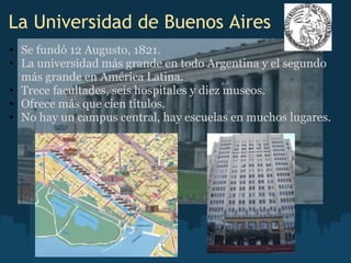 La Universidad de Buenos Aires
• Se fundó 12 Augusto, 1821.
• La universidad más grande en todo Argentina y el segundo
más grande en América Latina.
• Trece facultades, seis hospitales y diez museos.
• Ofrece más que cien títulos.
• No hay un campus central, hay escuelas en muchos lugares.
 