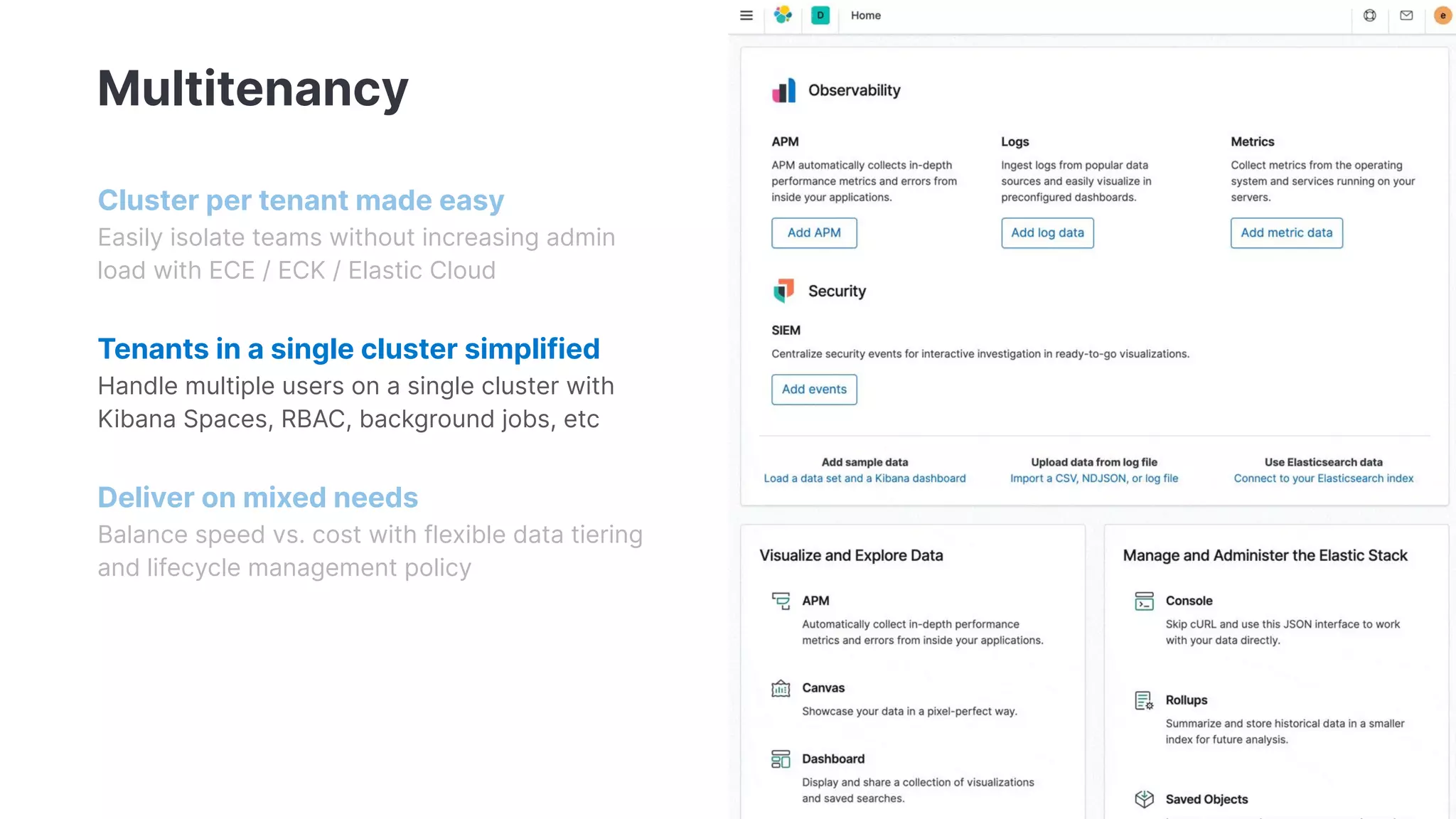 Multitenancy
Cluster per tenant made easy
Easily isolate teams without increasing admin
load with ECE / ECK / Elastic Cloud
Tenants in a single cluster simplified
Handle multiple users on a single cluster with
Kibana Spaces, RBAC, background jobs, etc
Deliver on mixed needs
Balance speed vs. cost with flexible data tiering
and lifecycle management policy
 
