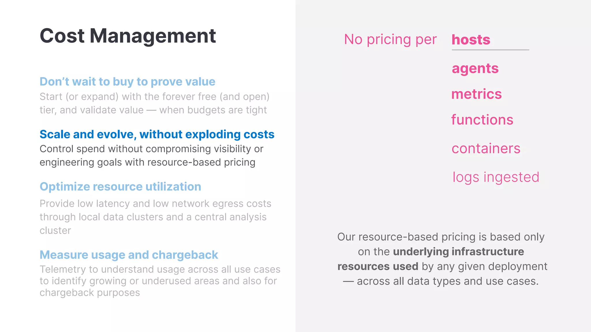 Cost Management
Don’t wait to buy to prove value
Start (or expand) with the forever free (and open)
tier, and validate value — when budgets are tight
Scale and evolve, without exploding costs
Control spend without compromising visibility or
engineering goals with resource-based pricing
Optimize resource utilization
Provide low latency and low network egress costs
through local data clusters and a central analysis
cluster
Measure usage and chargeback
Telemetry to understand usage across all use cases
to identify growing or underused areas and also for
chargeback purposes
hosts
agents
functions
containers
metrics
logs ingested
No pricing per
Our resource-based pricing is based only
on the underlying infrastructure
resources used by any given deployment
— across all data types and use cases.
 