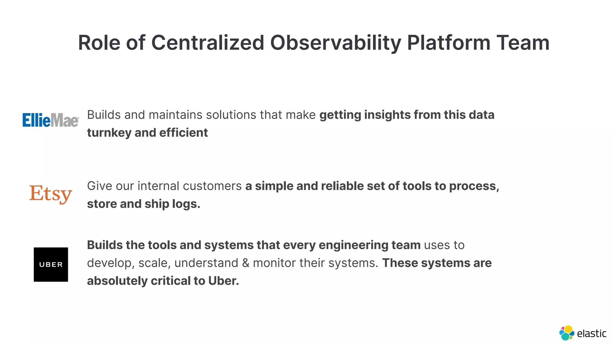 Role of Centralized Observability Platform Team
Builds and maintains solutions that make getting insights from this data
turnkey and efficient
Builds the tools and systems that every engineering team uses to
develop, scale, understand & monitor their systems. These systems are
absolutely critical to Uber.
Give our internal customers a simple and reliable set of tools to process,
store and ship logs.
 