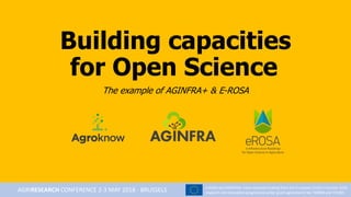 Building capacities
for Open Science
The example of AGINFRA+ & E-ROSA
e-ROSA and AGINFRA+ have received funding from the European Union’s Horizon 2020
research and innovation programme under grant agreements No 730988 and 731001AGRIRESEARCH CONFERENCE 2-3 MAY 2018 - BRUSSELS
 
