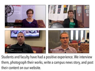 Students and faculty have had a positive experience.We interview
them, photograph their works, write a campus news story, and post
their content on our website.
 