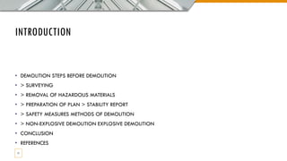 INTRODUCTION
• DEMOLITION STEPS BEFORE DEMOLITION
• > SURVEYING
• > REMOVAL OF HAZARDOUS MATERIALS
• > PREPARATION OF PLAN > STABILITY REPORT
• > SAFETY MEASURES METHODS OF DEMOLITION
• > NON-EXPLOSIVE DEMOLITION EXPLOSIVE DEMOLITION
• CONCLUSION
• REFERENCES
11
 