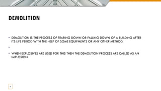 DEMOLITION
• DEMOLITION IS THE PROCESS OF TEARING DOWN OR FALLING DOWN OF A BUILDING AFTER
ITS LIFE PERIOD WITH THE HELP OF SOME EQUIPMENTS OR ANY OTHER METHOD.
•
• WHEN EXPLOSIVES ARE USED FOR THIS THEN THE DEMOLITION PROCESS ARE CALLED AS AN
IMPLOSION.
13
 