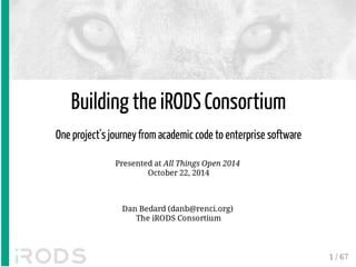 Building the iRODS Consortium 
One project's journey from academic code to enterprise software 
Presented at All Things Open 2014 
October 22, 2014 
Dan Bedard (danb@renci.org) 
The iRODS Consortium 
1 / 67 
 