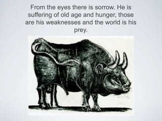 From the eyes there is sorrow. He is suffering of old age and hunger, those are his weaknesses and the world is his prey.