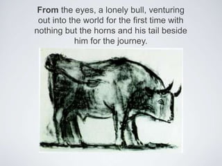 From the eyes, a lonely bull, venturing out into the world for the first time with nothing but the horns and his tail beside him for the journey. 