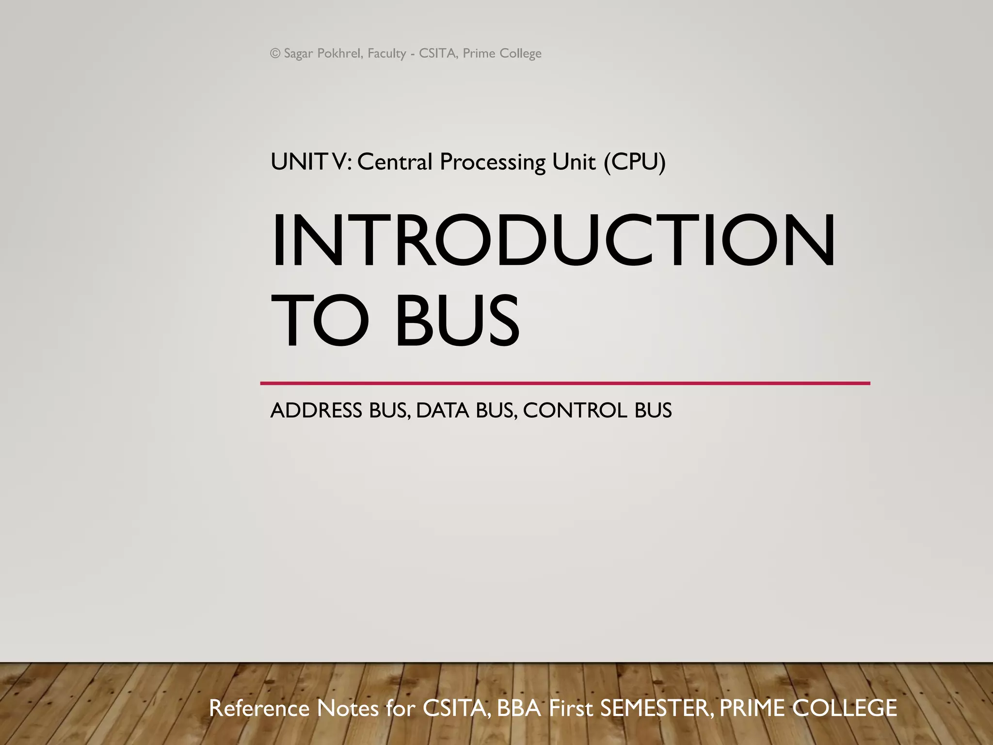 INTRODUCTION
TO BUS
ADDRESS BUS, DATA BUS, CONTROL BUS
UNITV: Central Processing Unit (CPU)
Reference Notes for CSITA, BBA First SEMESTER, PRIME COLLEGE
© Sagar Pokhrel, Faculty - CSITA, Prime College
 