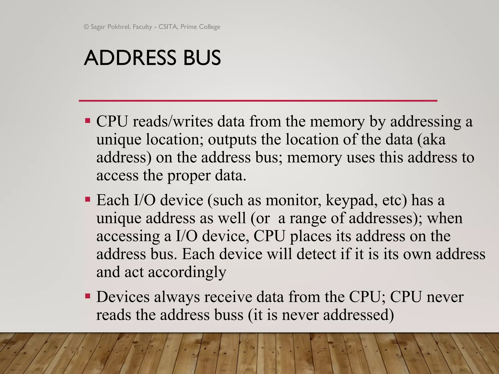 ADDRESS BUS
▪ CPU reads/writes data from the memory by addressing a
unique location; outputs the location of the data (aka
address) on the address bus; memory uses this address to
access the proper data.
▪ Each I/O device (such as monitor, keypad, etc) has a
unique address as well (or a range of addresses); when
accessing a I/O device, CPU places its address on the
address bus. Each device will detect if it is its own address
and act accordingly
▪ Devices always receive data from the CPU; CPU never
reads the address buss (it is never addressed)
© Sagar Pokhrel, Faculty - CSITA, Prime College
 