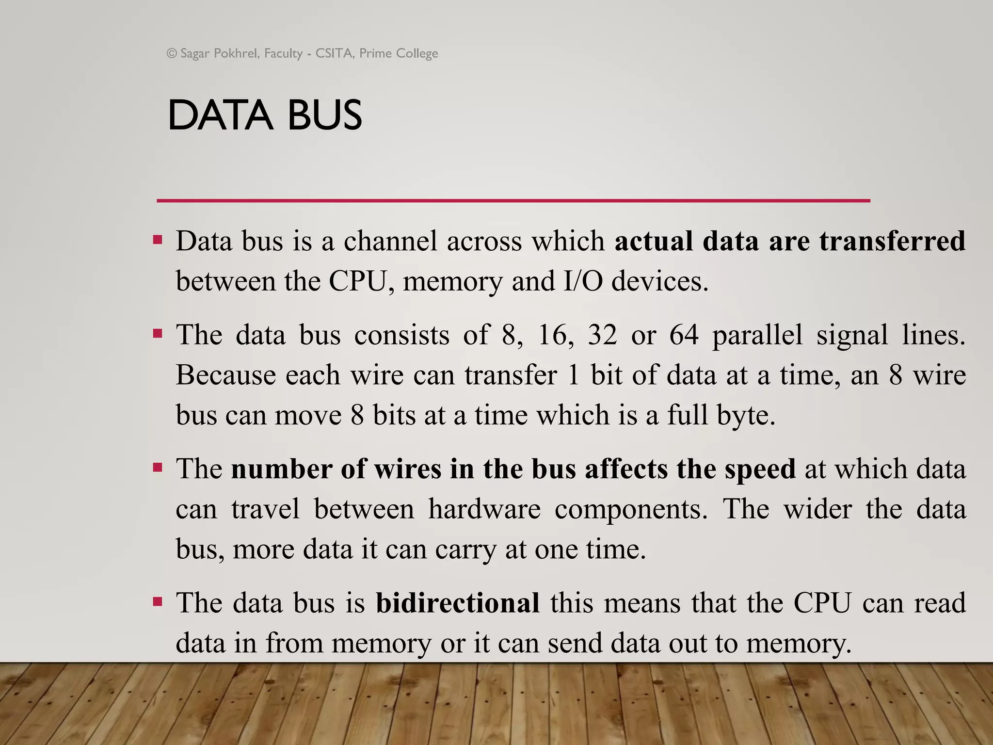DATA BUS
▪ Data bus is a channel across which actual data are transferred
between the CPU, memory and I/O devices.
▪ The data bus consists of 8, 16, 32 or 64 parallel signal lines.
Because each wire can transfer 1 bit of data at a time, an 8 wire
bus can move 8 bits at a time which is a full byte.
▪ The number of wires in the bus affects the speed at which data
can travel between hardware components. The wider the data
bus, more data it can carry at one time.
▪ The data bus is bidirectional this means that the CPU can read
data in from memory or it can send data out to memory.
© Sagar Pokhrel, Faculty - CSITA, Prime College
 