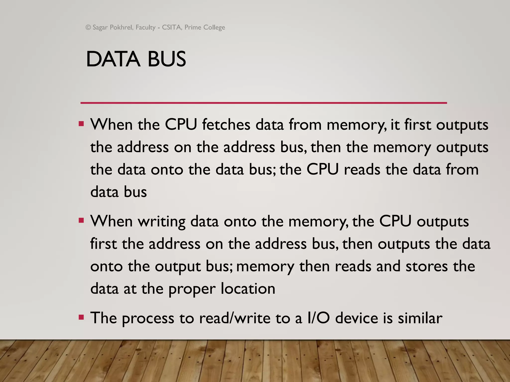 DATA BUS
▪ When the CPU fetches data from memory, it first outputs
the address on the address bus, then the memory outputs
the data onto the data bus; the CPU reads the data from
data bus
▪ When writing data onto the memory, the CPU outputs
first the address on the address bus, then outputs the data
onto the output bus; memory then reads and stores the
data at the proper location
▪ The process to read/write to a I/O device is similar
© Sagar Pokhrel, Faculty - CSITA, Prime College
 