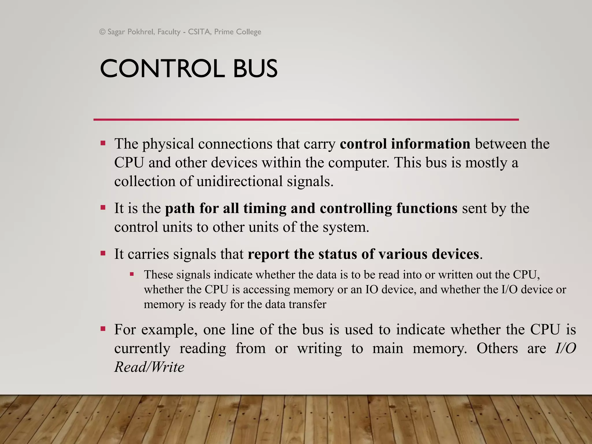 CONTROL BUS
▪ The physical connections that carry control information between the
CPU and other devices within the computer. This bus is mostly a
collection of unidirectional signals.
▪ It is the path for all timing and controlling functions sent by the
control units to other units of the system.
▪ It carries signals that report the status of various devices.
▪ These signals indicate whether the data is to be read into or written out the CPU,
whether the CPU is accessing memory or an IO device, and whether the I/O device or
memory is ready for the data transfer
▪ For example, one line of the bus is used to indicate whether the CPU is
currently reading from or writing to main memory. Others are I/O
Read/Write
© Sagar Pokhrel, Faculty - CSITA, Prime College
 