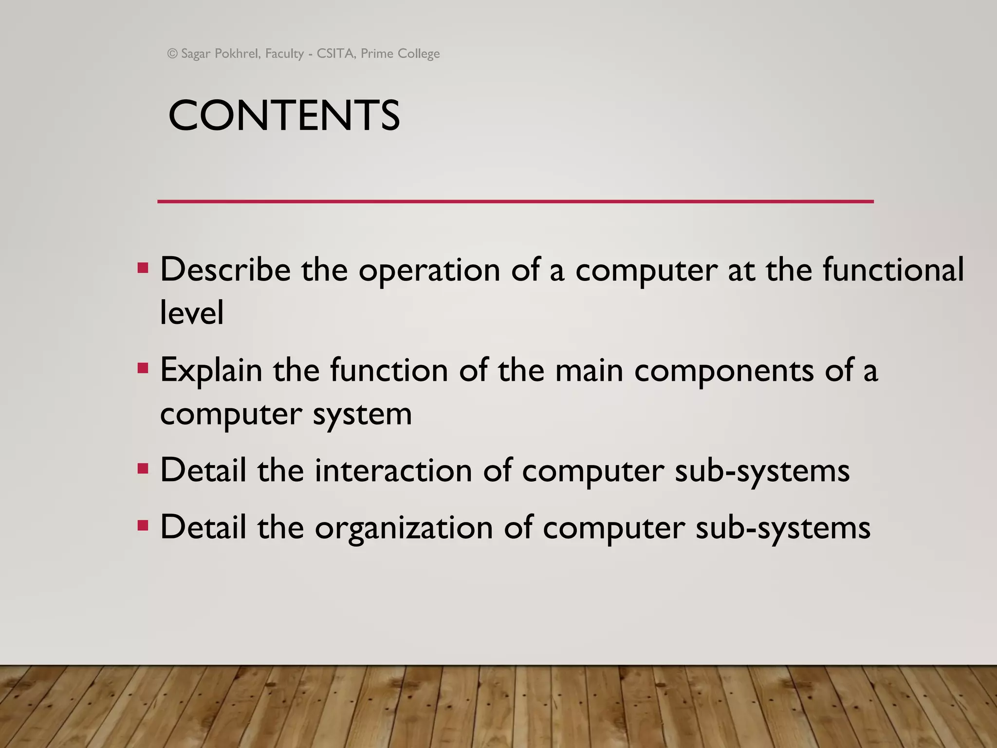 CONTENTS
▪ Describe the operation of a computer at the functional
level
▪ Explain the function of the main components of a
computer system
▪ Detail the interaction of computer sub-systems
▪ Detail the organization of computer sub-systems
© Sagar Pokhrel, Faculty - CSITA, Prime College
 