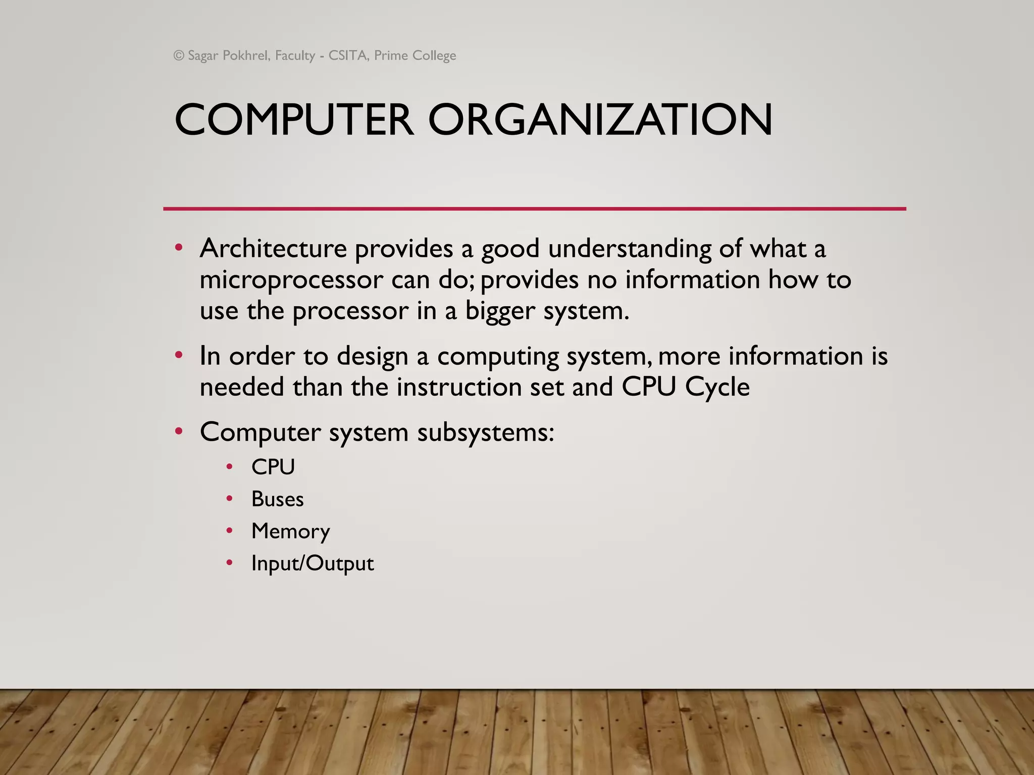 COMPUTER ORGANIZATION
• Architecture provides a good understanding of what a
microprocessor can do; provides no information how to
use the processor in a bigger system.
• In order to design a computing system, more information is
needed than the instruction set and CPU Cycle
• Computer system subsystems:
• CPU
• Buses
• Memory
• Input/Output
© Sagar Pokhrel, Faculty - CSITA, Prime College
 