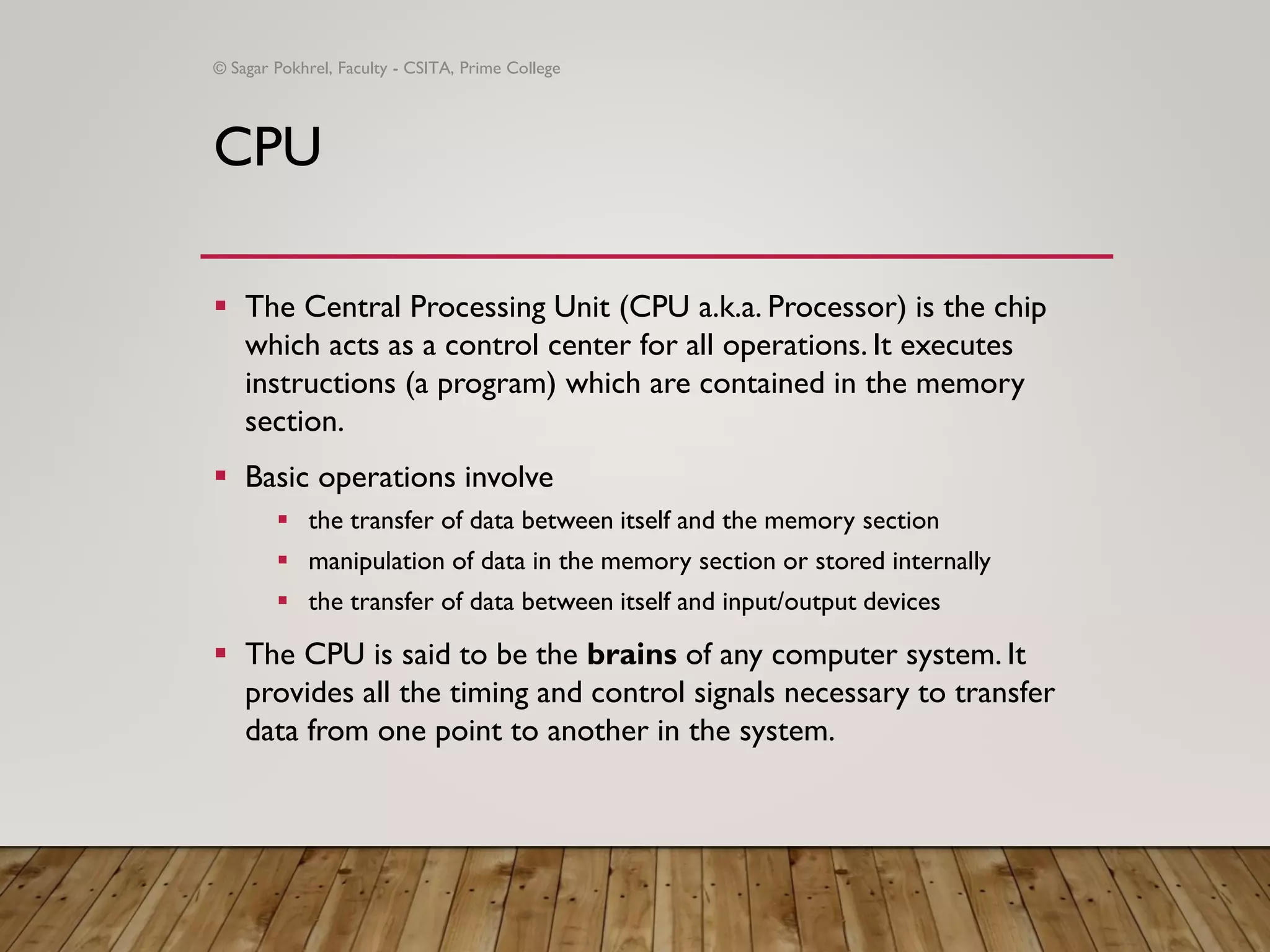 CPU
▪ The Central Processing Unit (CPU a.k.a. Processor) is the chip
which acts as a control center for all operations. It executes
instructions (a program) which are contained in the memory
section.
▪ Basic operations involve
▪ the transfer of data between itself and the memory section
▪ manipulation of data in the memory section or stored internally
▪ the transfer of data between itself and input/output devices
▪ The CPU is said to be the brains of any computer system. It
provides all the timing and control signals necessary to transfer
data from one point to another in the system.
© Sagar Pokhrel, Faculty - CSITA, Prime College
 