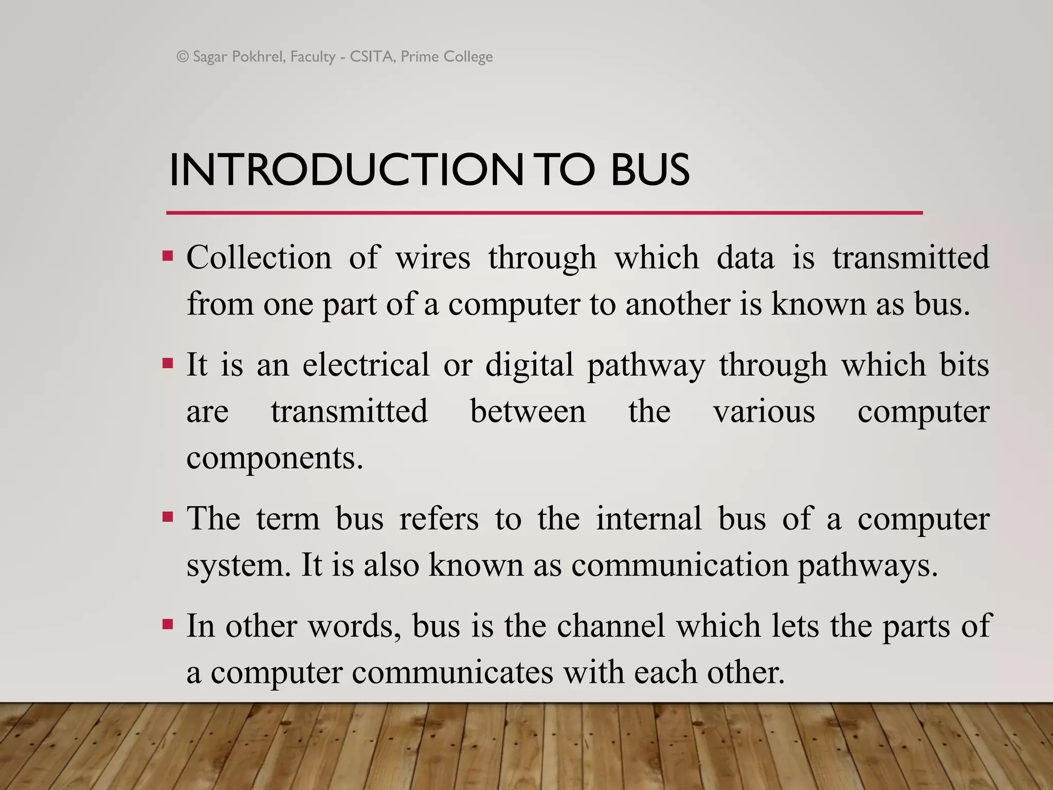 INTRODUCTION TO BUS
▪ Collection of wires through which data is transmitted
from one part of a computer to another is known as bus.
▪ It is an electrical or digital pathway through which bits
are transmitted between the various computer
components.
▪ The term bus refers to the internal bus of a computer
system. It is also known as communication pathways.
▪ In other words, bus is the channel which lets the parts of
a computer communicates with each other.
© Sagar Pokhrel, Faculty - CSITA, Prime College
 