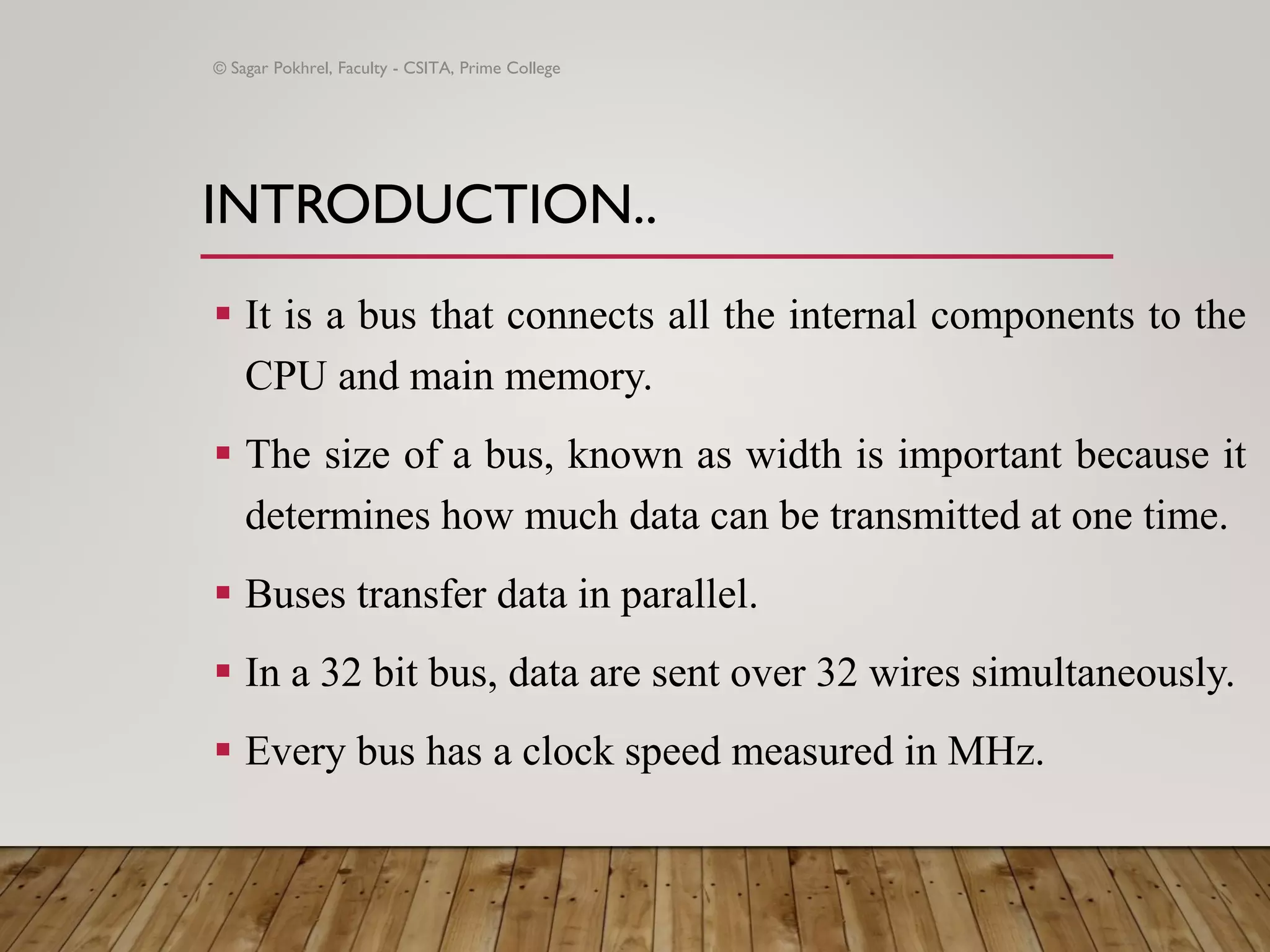 INTRODUCTION..
▪ It is a bus that connects all the internal components to the
CPU and main memory.
▪ The size of a bus, known as width is important because it
determines how much data can be transmitted at one time.
▪ Buses transfer data in parallel.
▪ In a 32 bit bus, data are sent over 32 wires simultaneously.
▪ Every bus has a clock speed measured in MHz.
© Sagar Pokhrel, Faculty - CSITA, Prime College
 