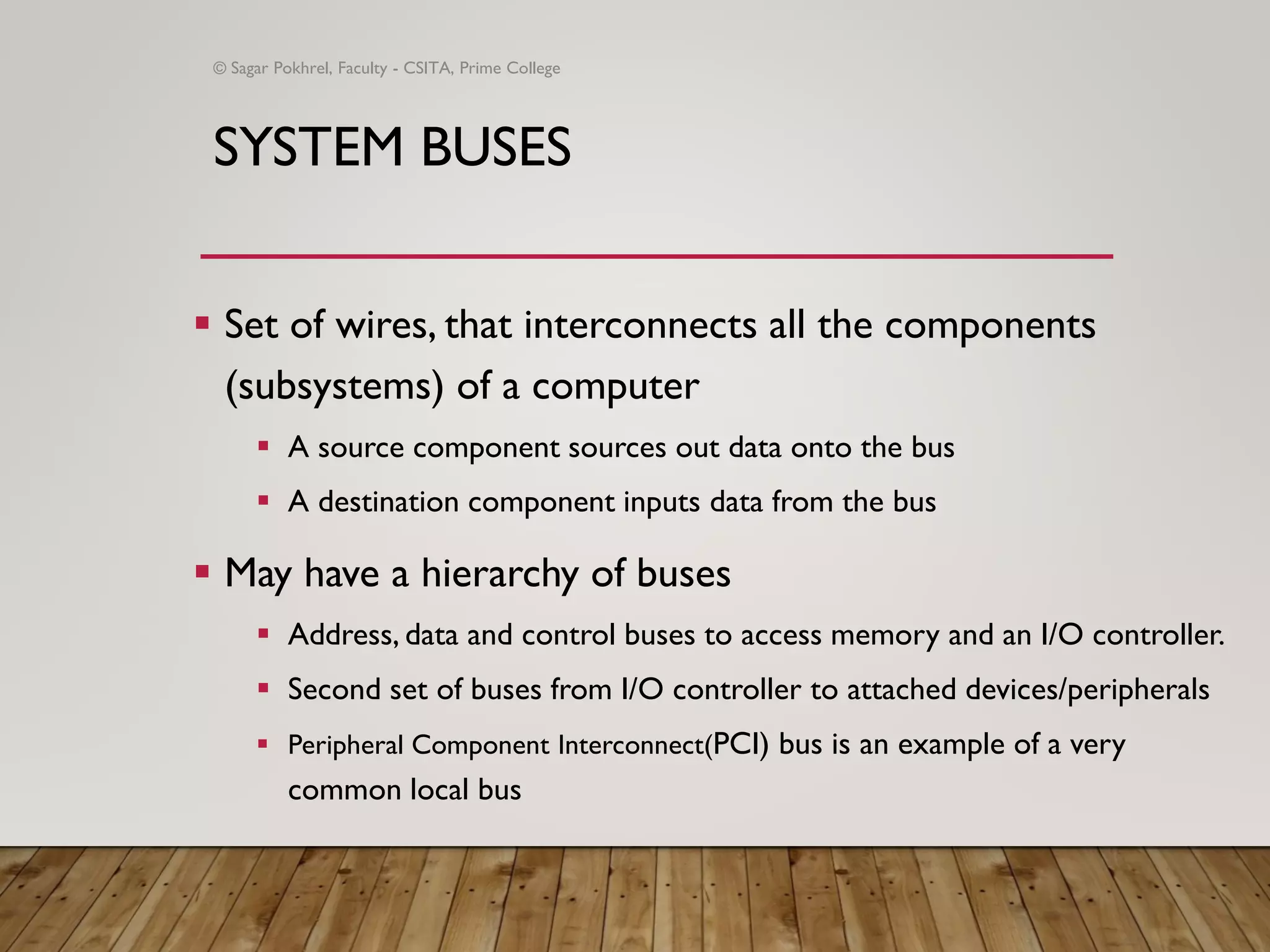 SYSTEM BUSES
▪ Set of wires, that interconnects all the components
(subsystems) of a computer
▪ A source component sources out data onto the bus
▪ A destination component inputs data from the bus
▪ May have a hierarchy of buses
▪ Address, data and control buses to access memory and an I/O controller.
▪ Second set of buses from I/O controller to attached devices/peripherals
▪ Peripheral Component Interconnect(PCI) bus is an example of a very
common local bus
© Sagar Pokhrel, Faculty - CSITA, Prime College
 