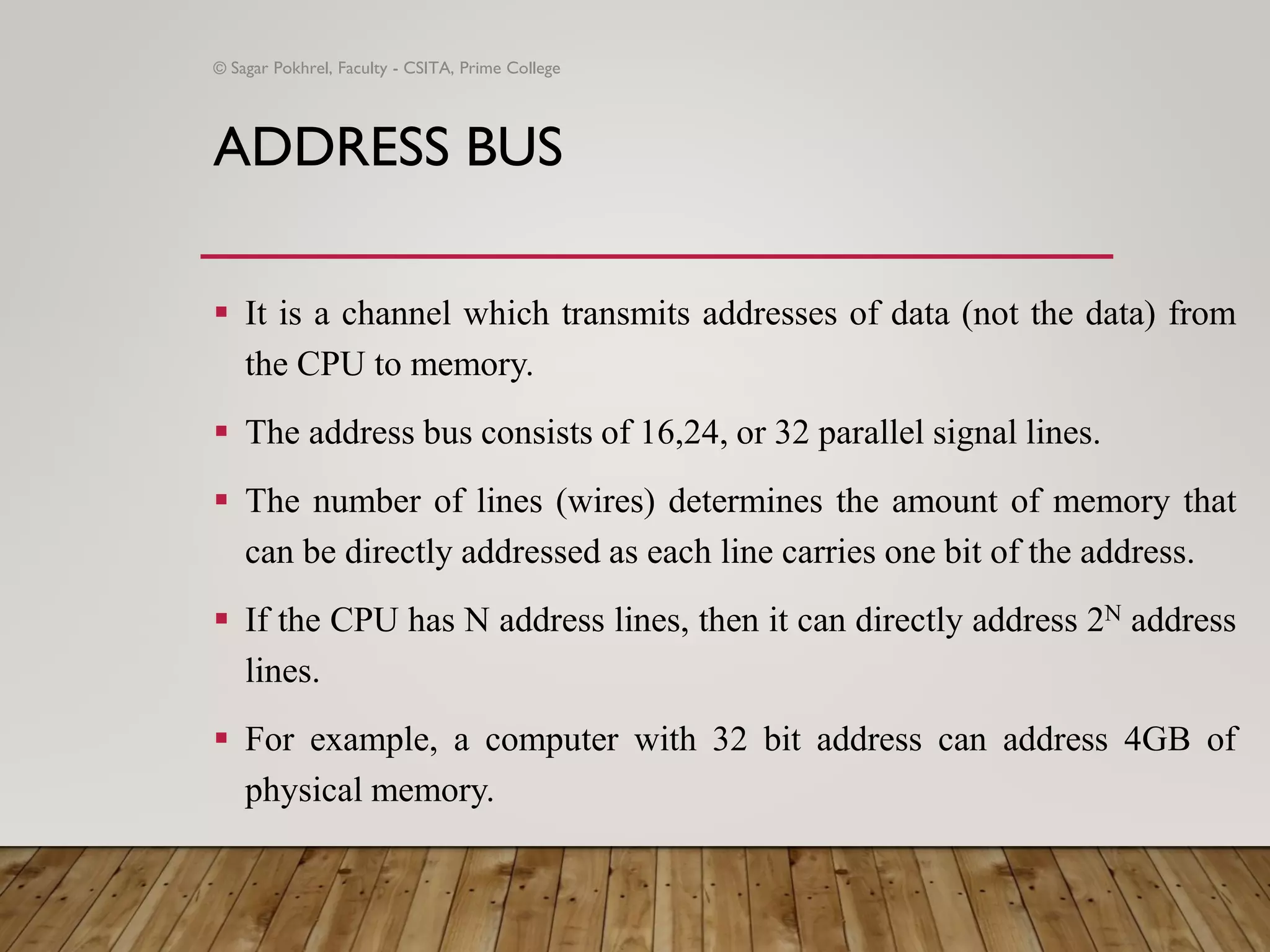 ADDRESS BUS
▪ It is a channel which transmits addresses of data (not the data) from
the CPU to memory.
▪ The address bus consists of 16,24, or 32 parallel signal lines.
▪ The number of lines (wires) determines the amount of memory that
can be directly addressed as each line carries one bit of the address.
▪ If the CPU has N address lines, then it can directly address 2N address
lines.
▪ For example, a computer with 32 bit address can address 4GB of
physical memory.
© Sagar Pokhrel, Faculty - CSITA, Prime College
 