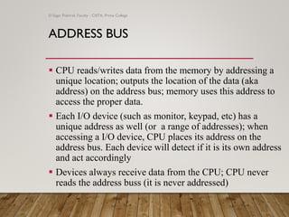 ADDRESS BUS
▪ CPU reads/writes data from the memory by addressing a
unique location; outputs the location of the data (aka
address) on the address bus; memory uses this address to
access the proper data.
▪ Each I/O device (such as monitor, keypad, etc) has a
unique address as well (or a range of addresses); when
accessing a I/O device, CPU places its address on the
address bus. Each device will detect if it is its own address
and act accordingly
▪ Devices always receive data from the CPU; CPU never
reads the address buss (it is never addressed)
© Sagar Pokhrel, Faculty - CSITA, Prime College
 