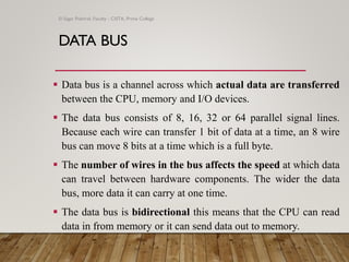 DATA BUS
▪ Data bus is a channel across which actual data are transferred
between the CPU, memory and I/O devices.
▪ The data bus consists of 8, 16, 32 or 64 parallel signal lines.
Because each wire can transfer 1 bit of data at a time, an 8 wire
bus can move 8 bits at a time which is a full byte.
▪ The number of wires in the bus affects the speed at which data
can travel between hardware components. The wider the data
bus, more data it can carry at one time.
▪ The data bus is bidirectional this means that the CPU can read
data in from memory or it can send data out to memory.
© Sagar Pokhrel, Faculty - CSITA, Prime College
 
