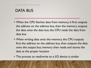 DATA BUS
▪ When the CPU fetches data from memory, it first outputs
the address on the address bus, then the memory outputs
the data onto the data bus; the CPU reads the data from
data bus
▪ When writing data onto the memory, the CPU outputs
first the address on the address bus, then outputs the data
onto the output bus; memory then reads and stores the
data at the proper location
▪ The process to read/write to a I/O device is similar
© Sagar Pokhrel, Faculty - CSITA, Prime College
 