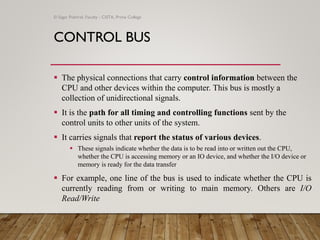 CONTROL BUS
▪ The physical connections that carry control information between the
CPU and other devices within the computer. This bus is mostly a
collection of unidirectional signals.
▪ It is the path for all timing and controlling functions sent by the
control units to other units of the system.
▪ It carries signals that report the status of various devices.
▪ These signals indicate whether the data is to be read into or written out the CPU,
whether the CPU is accessing memory or an IO device, and whether the I/O device or
memory is ready for the data transfer
▪ For example, one line of the bus is used to indicate whether the CPU is
currently reading from or writing to main memory. Others are I/O
Read/Write
© Sagar Pokhrel, Faculty - CSITA, Prime College
 