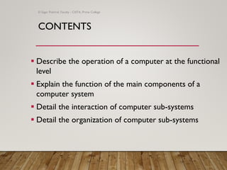CONTENTS
▪ Describe the operation of a computer at the functional
level
▪ Explain the function of the main components of a
computer system
▪ Detail the interaction of computer sub-systems
▪ Detail the organization of computer sub-systems
© Sagar Pokhrel, Faculty - CSITA, Prime College
 