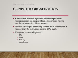 COMPUTER ORGANIZATION
• Architecture provides a good understanding of what a
microprocessor can do; provides no information how to
use the processor in a bigger system.
• In order to design a computing system, more information is
needed than the instruction set and CPU Cycle
• Computer system subsystems:
• CPU
• Buses
• Memory
• Input/Output
© Sagar Pokhrel, Faculty - CSITA, Prime College
 