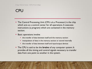 CPU
▪ The Central Processing Unit (CPU a.k.a. Processor) is the chip
which acts as a control center for all operations. It executes
instructions (a program) which are contained in the memory
section.
▪ Basic operations involve
▪ the transfer of data between itself and the memory section
▪ manipulation of data in the memory section or stored internally
▪ the transfer of data between itself and input/output devices
▪ The CPU is said to be the brains of any computer system. It
provides all the timing and control signals necessary to transfer
data from one point to another in the system.
© Sagar Pokhrel, Faculty - CSITA, Prime College
 