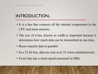 INTRODUCTION..
▪ It is a bus that connects all the internal components to the
CPU and main memory.
▪ The size of a bus, known as width is important because it
determines how much data can be transmitted at one time.
▪ Buses transfer data in parallel.
▪ In a 32 bit bus, data are sent over 32 wires simultaneously.
▪ Every bus has a clock speed measured in MHz.
© Sagar Pokhrel, Faculty - CSITA, Prime College
 