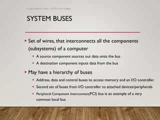 SYSTEM BUSES
▪ Set of wires, that interconnects all the components
(subsystems) of a computer
▪ A source component sources out data onto the bus
▪ A destination component inputs data from the bus
▪ May have a hierarchy of buses
▪ Address, data and control buses to access memory and an I/O controller.
▪ Second set of buses from I/O controller to attached devices/peripherals
▪ Peripheral Component Interconnect(PCI) bus is an example of a very
common local bus
© Sagar Pokhrel, Faculty - CSITA, Prime College
 