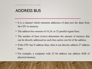 ADDRESS BUS
▪ It is a channel which transmits addresses of data (not the data) from
the CPU to memory.
▪ The address bus consists of 16,24, or 32 parallel signal lines.
▪ The number of lines (wires) determines the amount of memory that
can be directly addressed as each line carries one bit of the address.
▪ If the CPU has N address lines, then it can directly address 2N address
lines.
▪ For example, a computer with 32 bit address can address 4GB of
physical memory.
© Sagar Pokhrel, Faculty - CSITA, Prime College
 