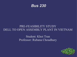Bus 230




         PRE-FEASIBILITY STUDY
DELL TO OPEN ASSEMBLY PLANT IN VIETNAM

             Student: Khoi Tran
        Professor: Rubana Choudhury
 