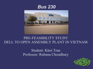 Bus 230




         PRE-FEASIBILITY STUDY
DELL TO OPEN ASSEMBLY PLANT IN VIETNAM

             Student: Khoi Tran
        Professor: Rubana Choudhury
 
