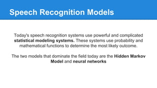Speech Recognition Models
Today's speech recognition systems use powerful and complicated
statistical modeling systems. These systems use probability and
mathematical functions to determine the most likely outcome.
The two models that dominate the field today are the Hidden Markov
Model and neural networks
 