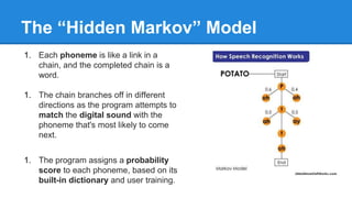 The “Hidden Markov” Model
1. Each phoneme is like a link in a
chain, and the completed chain is a
word.
1. The chain branches off in different
directions as the program attempts to
match the digital sound with the
phoneme that's most likely to come
next.
1. The program assigns a probability
score to each phoneme, based on its
built-in dictionary and user training.
 