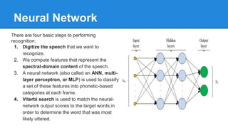 There are four basic steps to performing
recognition:
1. Digitize the speech that we want to
recognize.
2. We compute features that represent the
spectral-domain content of the speech.
3. A neural network (also called an ANN, multi-
layer perceptron, or MLP) is used to classify
a set of these features into phonetic-based
categories at each frame.
4. Viterbi search is used to match the neural-
network output scores to the target words,in
order to determine the word that was most
likely uttered.
Neural Network
 