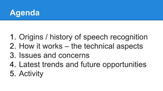 Agenda
1. Origins / history of speech recognition
2. How it works – the technical aspects
3. Issues and concerns
4. Latest trends and future opportunities
5. Activity
 