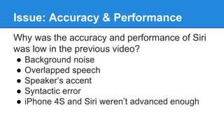 Issue: Accuracy & Performance
Why was the accuracy and performance of Siri
was low in the previous video?
● Background noise
● Overlapped speech
● Speaker’s accent
● Syntactic error
● iPhone 4S and Siri weren’t advanced enough
 