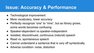 Issue: Accuracy & Performance
● Technological improvement
● More vocabulary, lower accuracy
● Perfectly recognize “one” to “nine”, but as library grows,
some words becomes confusing
● Speaker-dependent vs speaker-independent
● Isolated, discontinued, continuous (natural) speech
● Read vs. spontaneous speech
● Cannot understand a sentence that is very off syntactically
● Adverse condition: noise, distortion
 