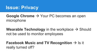 Issue: Privacy
Google Chrome  Your PC becomes an open
microphone
Wearable Technology in the workplace  Should
not be used to monitor employees
Facebook Music and TV Recognition  Is it
really turned off?
 