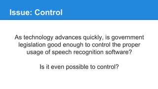Issue: Control
As technology advances quickly, is government
legislation good enough to control the proper
usage of speech recognition software?
Is it even possible to control?
 