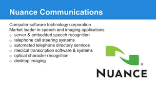 Computer software technology corporation
Market leader in speech and imaging applications
o server & embedded speech recognition
o telephone call steering systems
o automated telephone directory services
o medical transcription software & systems
o optical character recognition
o desktop imaging
Nuance Communications
 